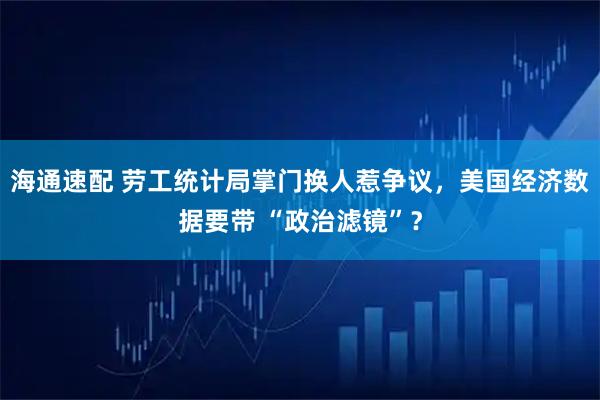海通速配 劳工统计局掌门换人惹争议，美国经济数据要带 “政治滤镜”？