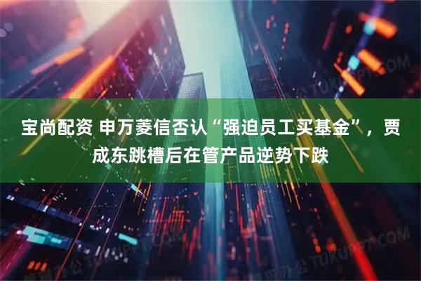 宝尚配资 申万菱信否认“强迫员工买基金”，贾成东跳槽后在管产品逆势下跌