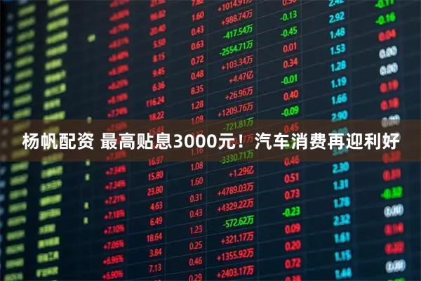 杨帆配资 最高贴息3000元！汽车消费再迎利好