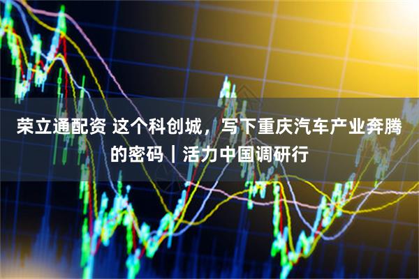荣立通配资 这个科创城，写下重庆汽车产业奔腾的密码｜活力中国调研行