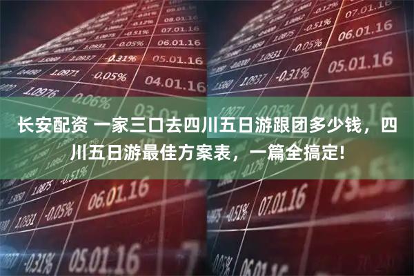 长安配资 一家三口去四川五日游跟团多少钱，四川五日游最佳方案表，一篇全搞定!
