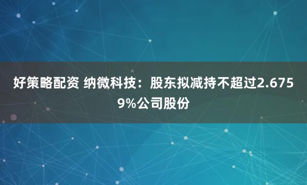 好策略配资 纳微科技：股东拟减持不超过2.6759%公司股份