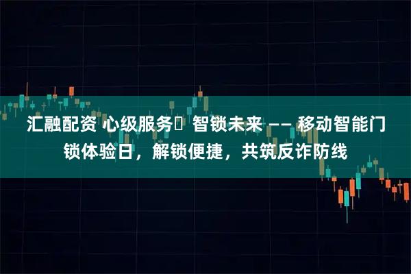 汇融配资 心级服务・智锁未来 —— 移动智能门锁体验日，解锁便捷，共筑反诈防线