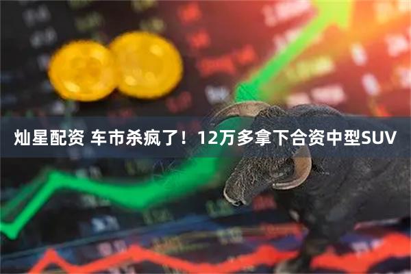 灿星配资 车市杀疯了！12万多拿下合资中型SUV