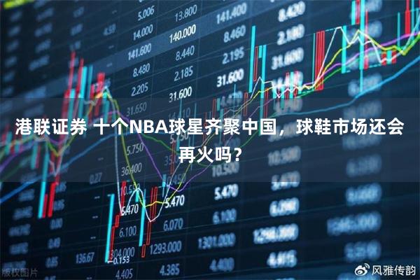 港联证券 十个NBA球星齐聚中国，球鞋市场还会再火吗？