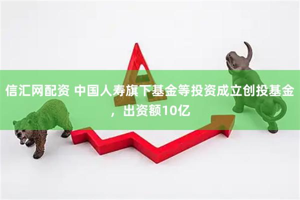 信汇网配资 中国人寿旗下基金等投资成立创投基金，出资额10亿