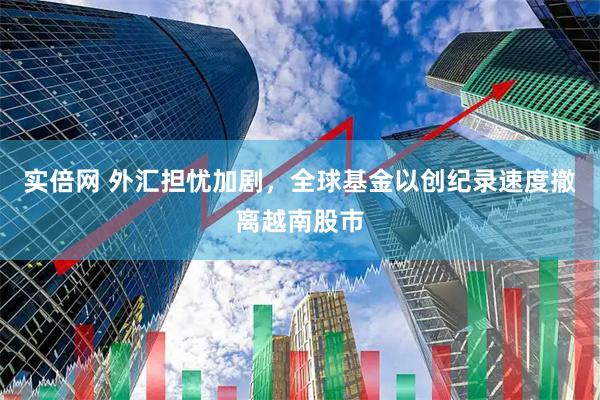 实倍网 外汇担忧加剧，全球基金以创纪录速度撤离越南股市