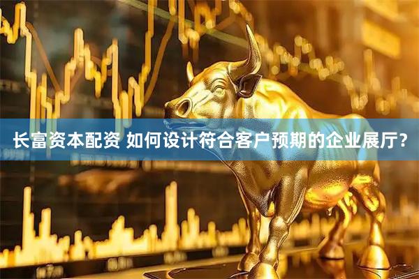 长富资本配资 如何设计符合客户预期的企业展厅？