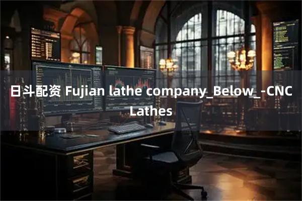 日斗配资 Fujian lathe company_Below_-CNCLathes