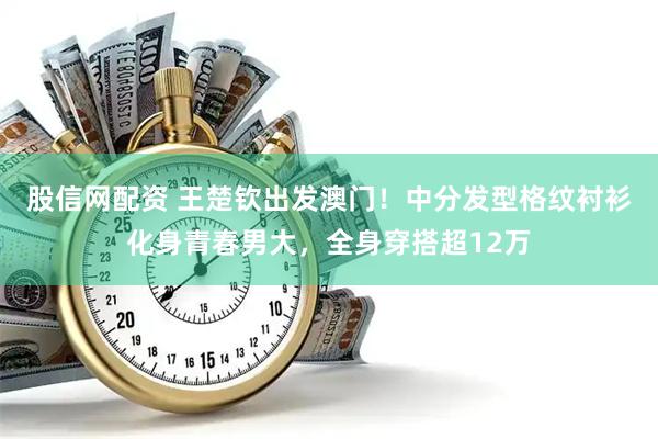 股信网配资 王楚钦出发澳门！中分发型格纹衬衫化身青春男大，全身穿搭超12万