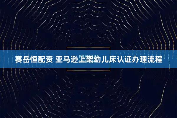 赛岳恒配资 亚马逊上架幼儿床认证办理流程
