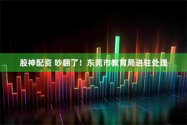 股神配资 吵翻了！东莞市教育局进驻处理