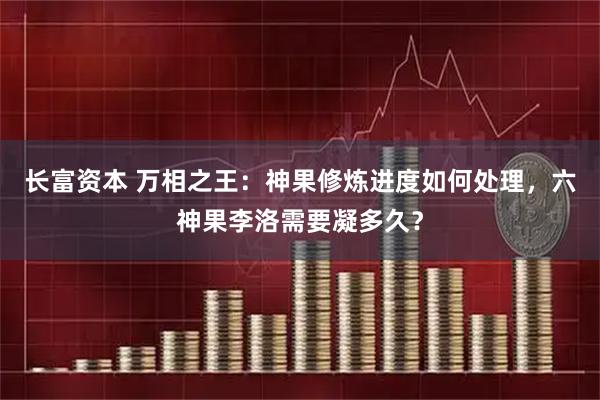 长富资本 万相之王：神果修炼进度如何处理，六神果李洛需要凝多久？