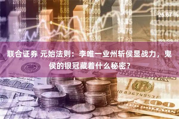 联合证券 元始法则：李唯一业州斩侯显战力，鬼侯的银冠藏着什么秘密？