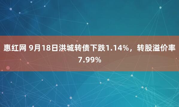 惠红网 9月18日洪城转债下跌1.14%，转股溢价率7.99%
