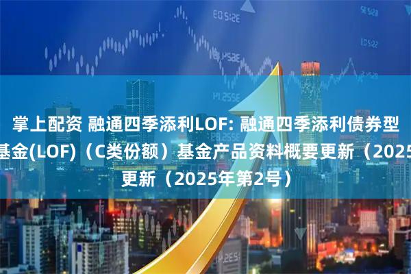 掌上配资 融通四季添利LOF: 融通四季添利债券型证券投资基金(LOF)（C类份额）基金产品资料概要更新（2025年第2号）
