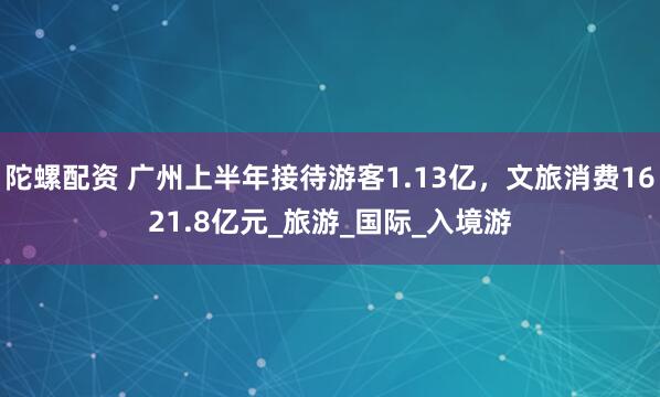 陀螺配资 广州上半年接待游客1.13亿，文旅消费1621.8亿元_旅游_国际_入境游