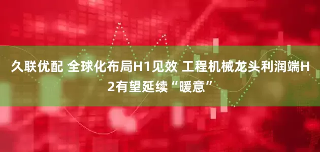 久联优配 全球化布局H1见效 工程机械龙头利润端H2有望延续“暖意”