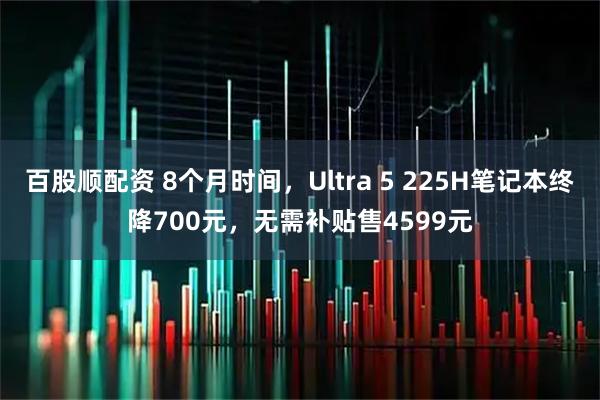 百股顺配资 8个月时间,Ultra 5 225H笔记本终降700元,无需补贴售4599元