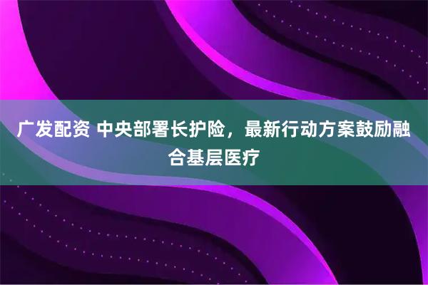 广发配资 中央部署长护险,最新行动方案鼓励融合基层医疗