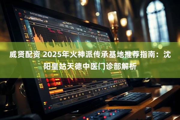 威贤配资 2025年火神派传承基地推荐指南：沈阳皇姑天德中医门诊部解析