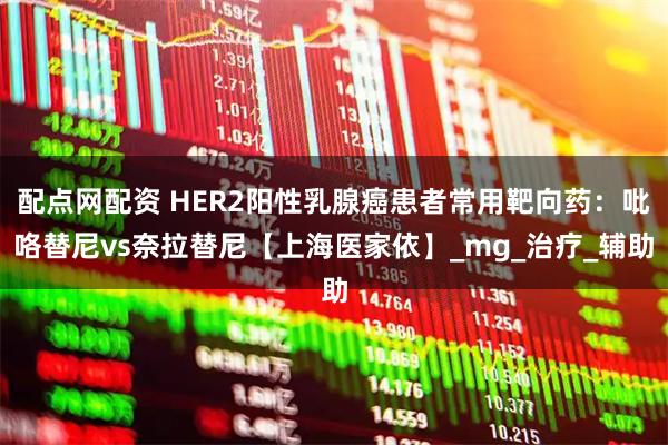 配点网配资 HER2阳性乳腺癌患者常用靶向药:吡咯替尼vs奈拉替尼【上海医家依】_mg_治疗_辅助