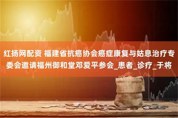 红扬网配资 福建省抗癌协会癌症康复与姑息治疗专委会邀请福州御和堂邓爱平参会_患者_诊疗_于将