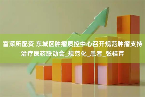 富深所配资 东城区肿瘤质控中心召开规范肿瘤支持治疗医药联动会_规范化_患者_张桂芹