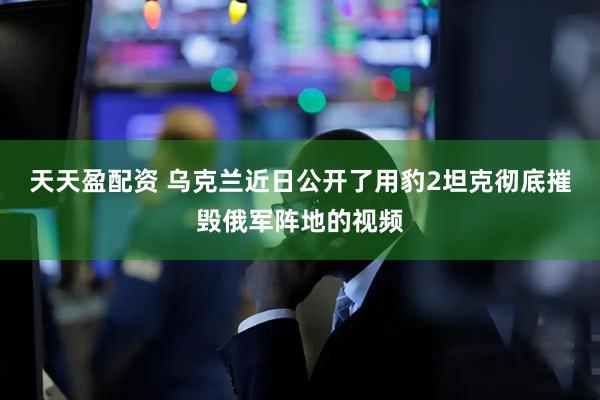天天盈配资 乌克兰近日公开了用豹2坦克彻底摧毁俄军阵地的视频